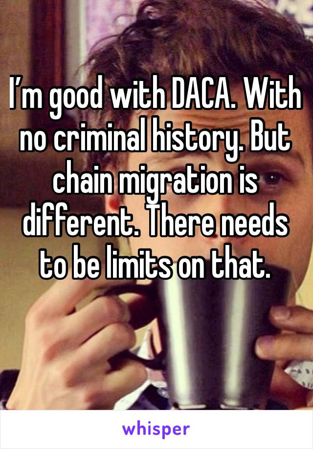 I’m good with DACA. With no criminal history. But chain migration is different. There needs to be limits on that. 