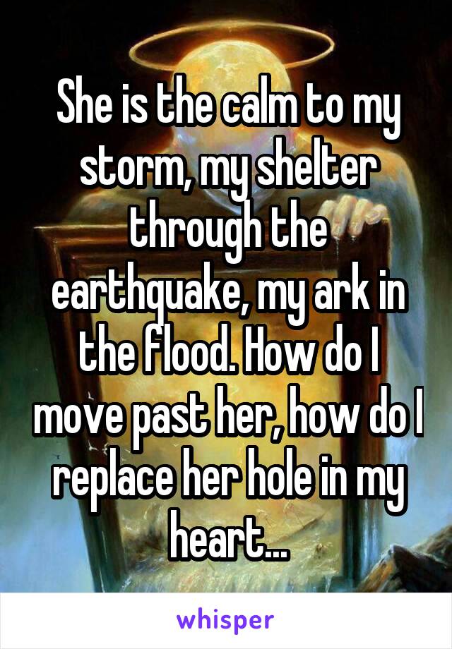 She is the calm to my storm, my shelter through the earthquake, my ark in the flood. How do I move past her, how do I replace her hole in my heart...