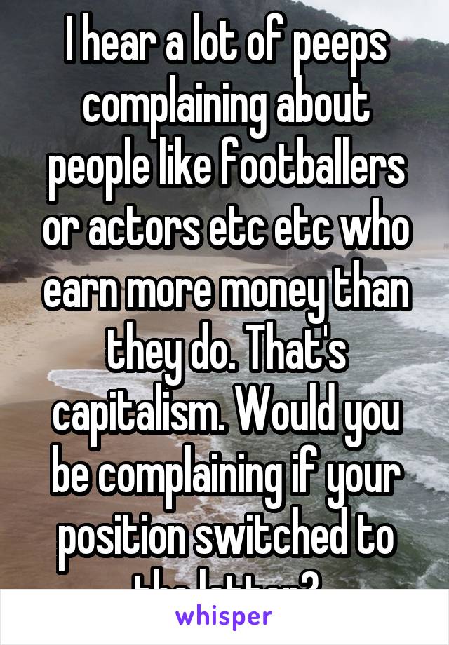 I hear a lot of peeps complaining about people like footballers or actors etc etc who earn more money than they do. That's capitalism. Would you be complaining if your position switched to the latter?