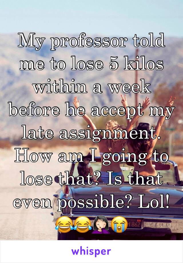 My professor told me to lose 5 kilos within a week before he accept my late assignment. How am I going to lose that? Is that even possible? Lol! 😂😂🤦🏻‍♀️😭
