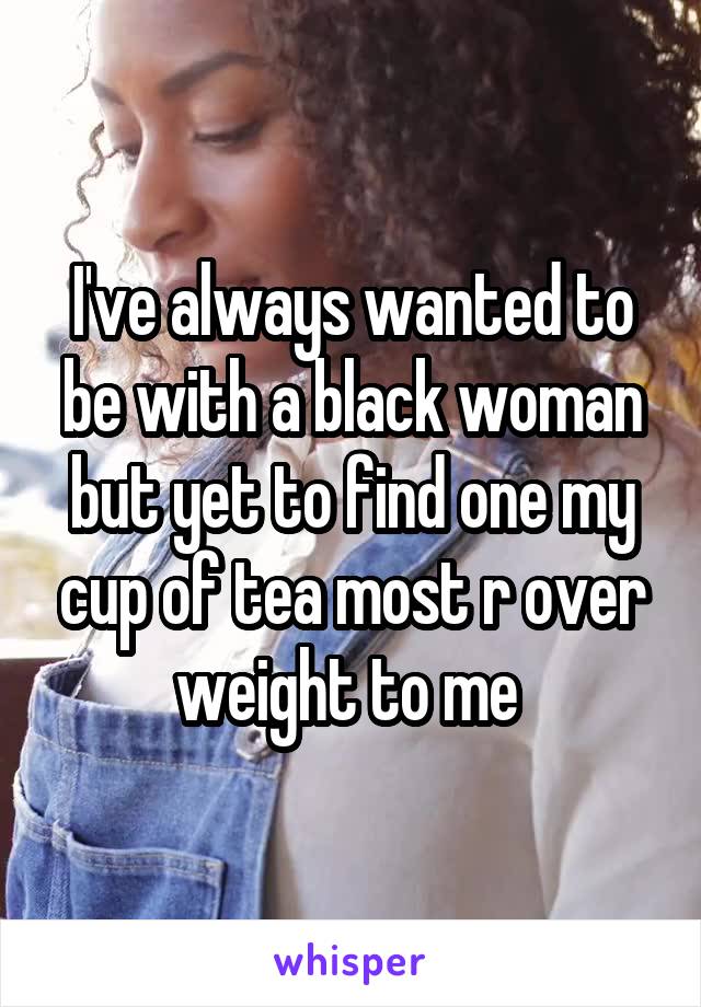 I've always wanted to be with a black woman but yet to find one my cup of tea most r over weight to me 