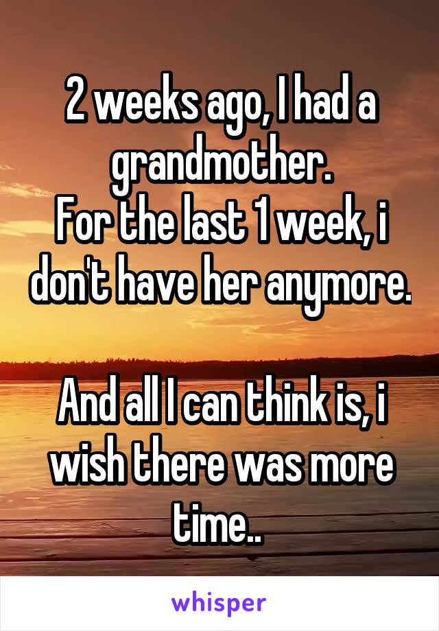 2 weeks ago, I had a grandmother.
For the last 1 week, i don't have her anymore.

And all I can think is, i wish there was more time.. 