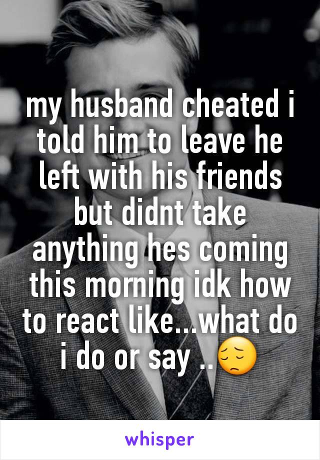 my husband cheated i told him to leave he left with his friends but didnt take anything hes coming this morning idk how to react like...what do i do or say ..😔