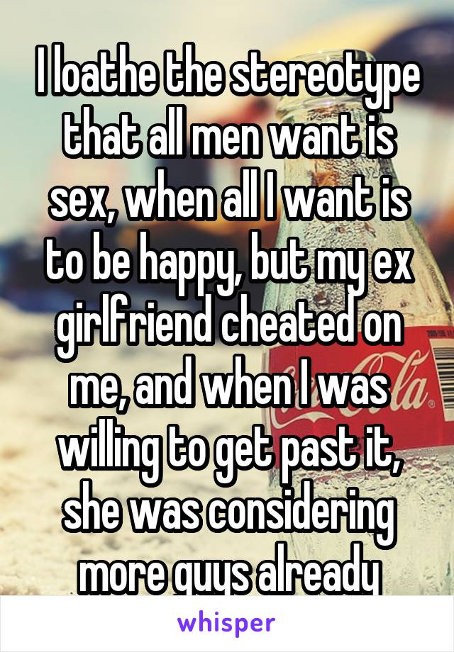 I loathe the stereotype that all men want is sex, when all I want is to be happy, but my ex girlfriend cheated on me, and when I was willing to get past it, she was considering more guys already