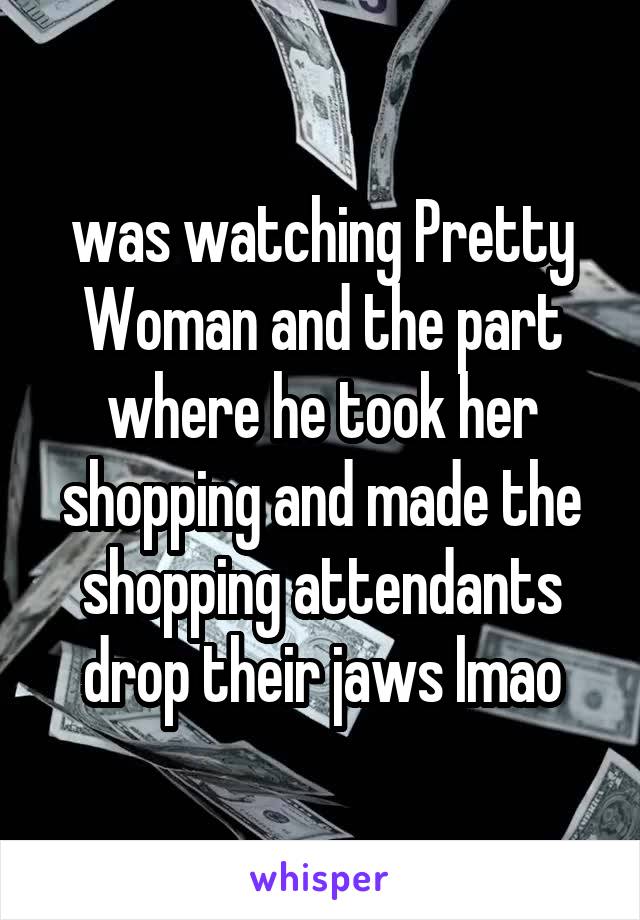 was watching Pretty Woman and the part where he took her shopping and made the shopping attendants drop their jaws lmao