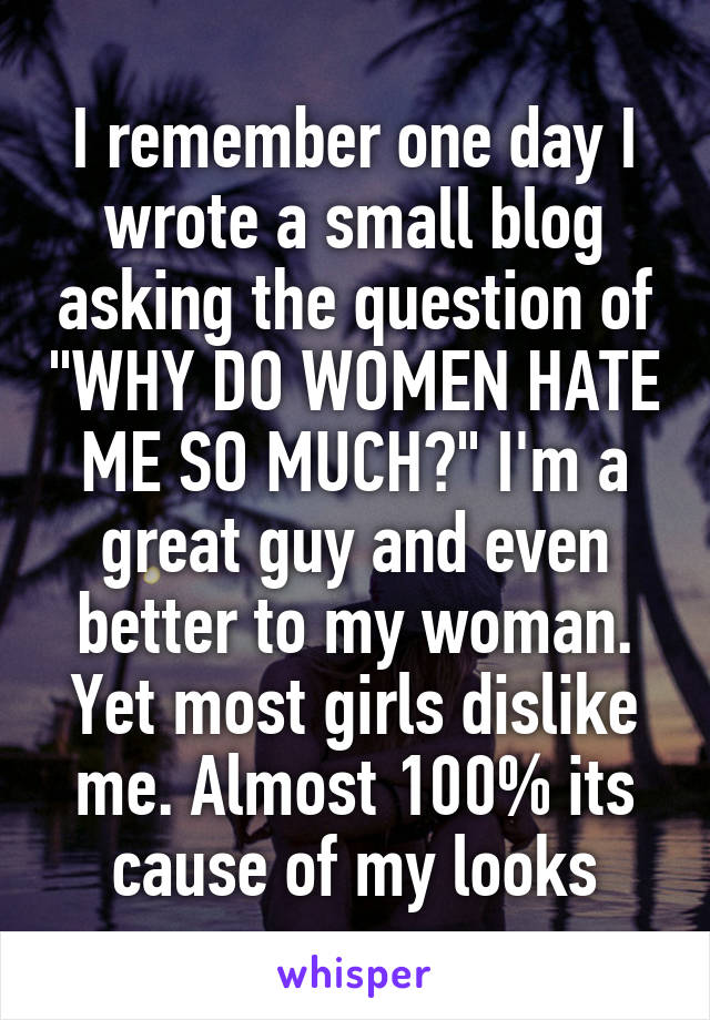 I remember one day I wrote a small blog asking the question of "WHY DO WOMEN HATE ME SO MUCH?" I'm a great guy and even better to my woman. Yet most girls dislike me. Almost 100% its cause of my looks