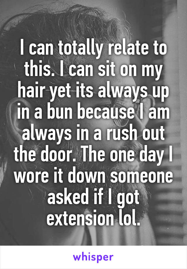 I can totally relate to this. I can sit on my hair yet its always up in a bun because I am always in a rush out the door. The one day I wore it down someone asked if I got extension lol.