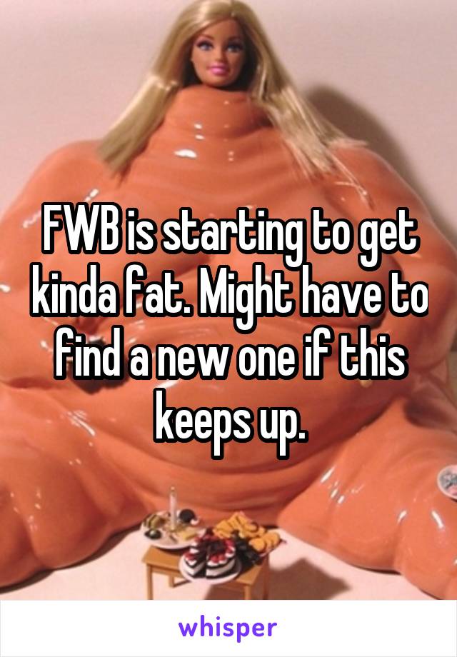 FWB is starting to get kinda fat. Might have to find a new one if this keeps up.