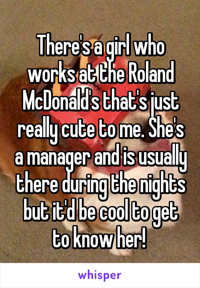 There's a girl who works at the Roland McDonald's that's just really cute to me. She's a manager and is usually there during the nights but it'd be cool to get to know her! 