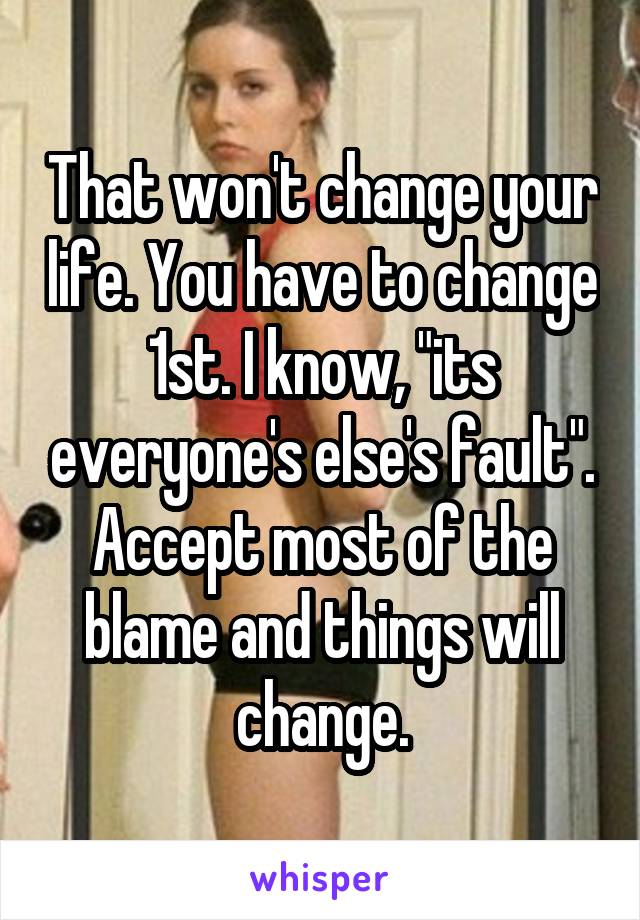 That won't change your life. You have to change 1st. I know, "its everyone's else's fault". Accept most of the blame and things will change.