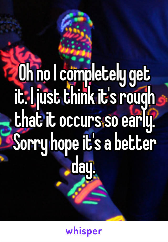 Oh no I completely get it. I just think it's rough that it occurs so early. Sorry hope it's a better day. 