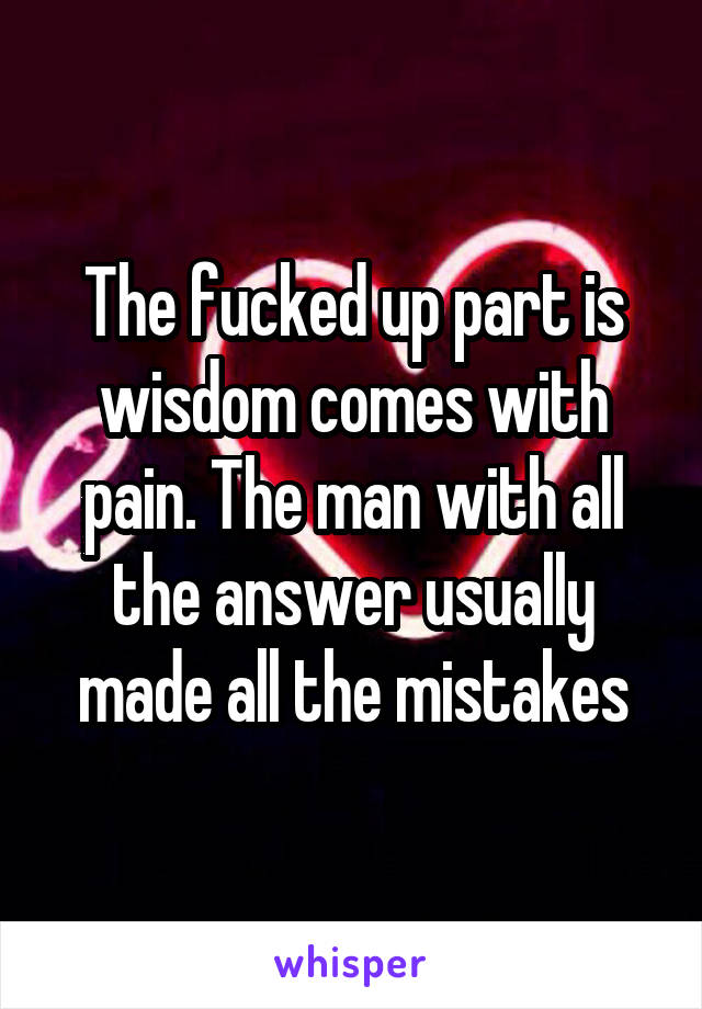 The fucked up part is wisdom comes with pain. The man with all the answer usually made all the mistakes