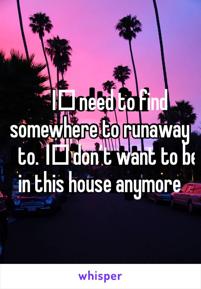 I️ need to find somewhere to runaway to. I️ don’t want to be in this house anymore