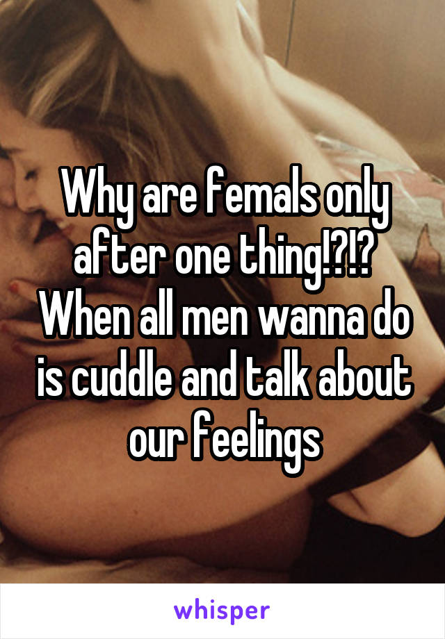 Why are femals only after one thing!?!? When all men wanna do is cuddle and talk about our feelings