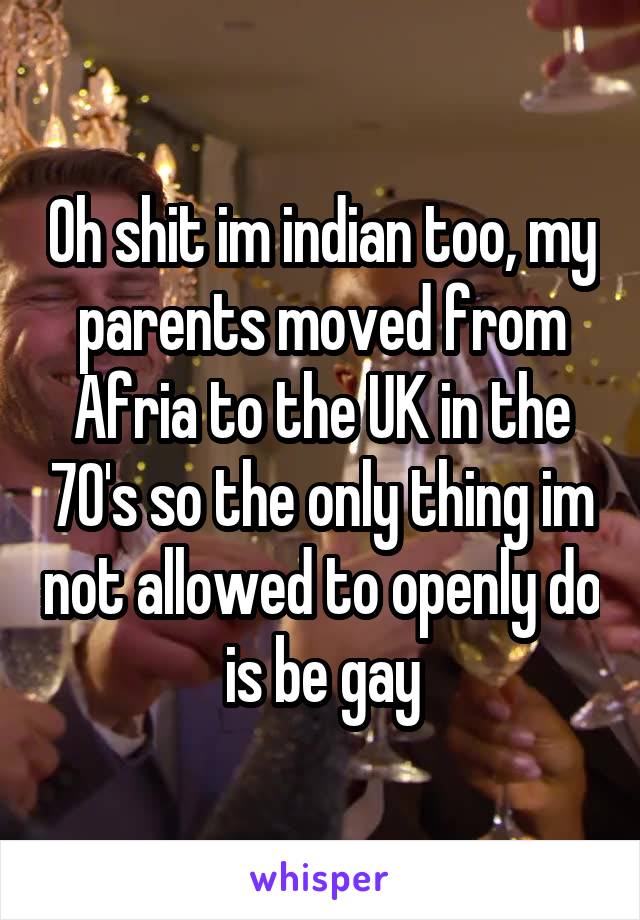 Oh shit im indian too, my parents moved from Afria to the UK in the 70's so the only thing im not allowed to openly do is be gay