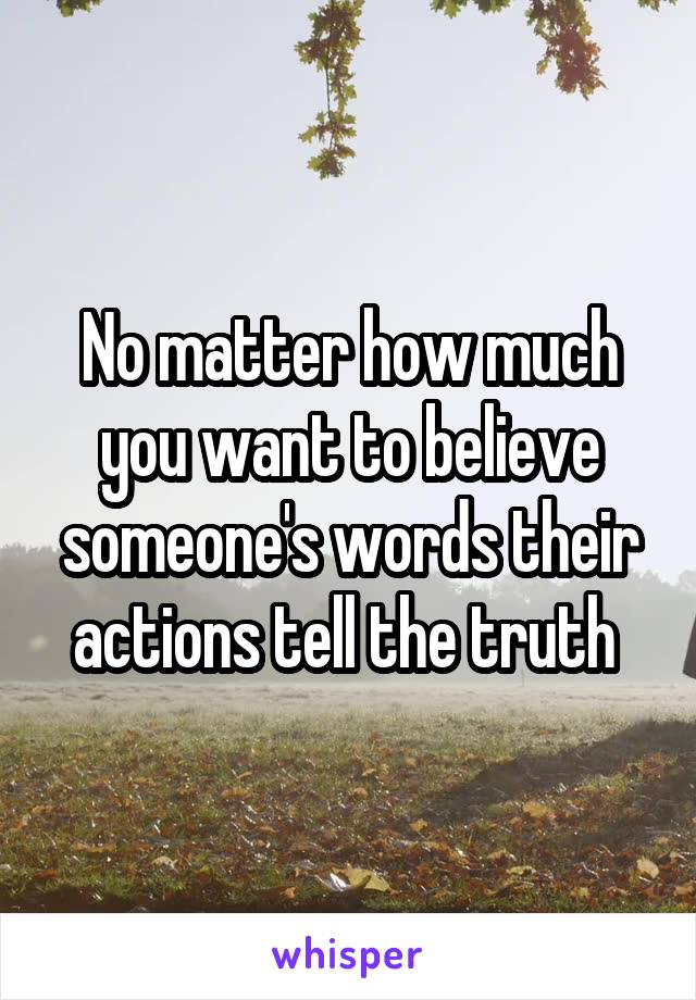No matter how much you want to believe someone's words their actions tell the truth 