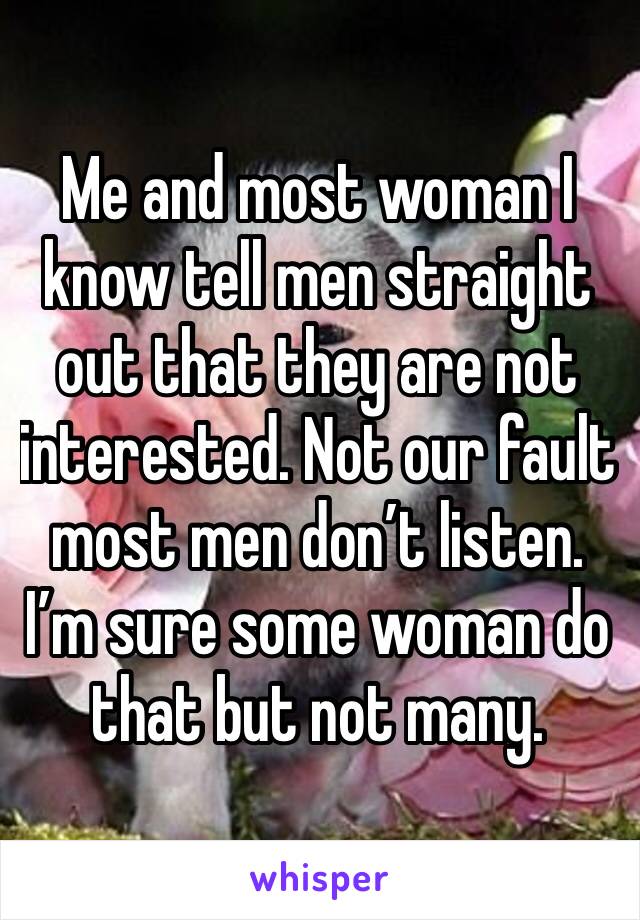 Me and most woman I know tell men straight out that they are not interested. Not our fault most men don’t listen. 
I’m sure some woman do that but not many.