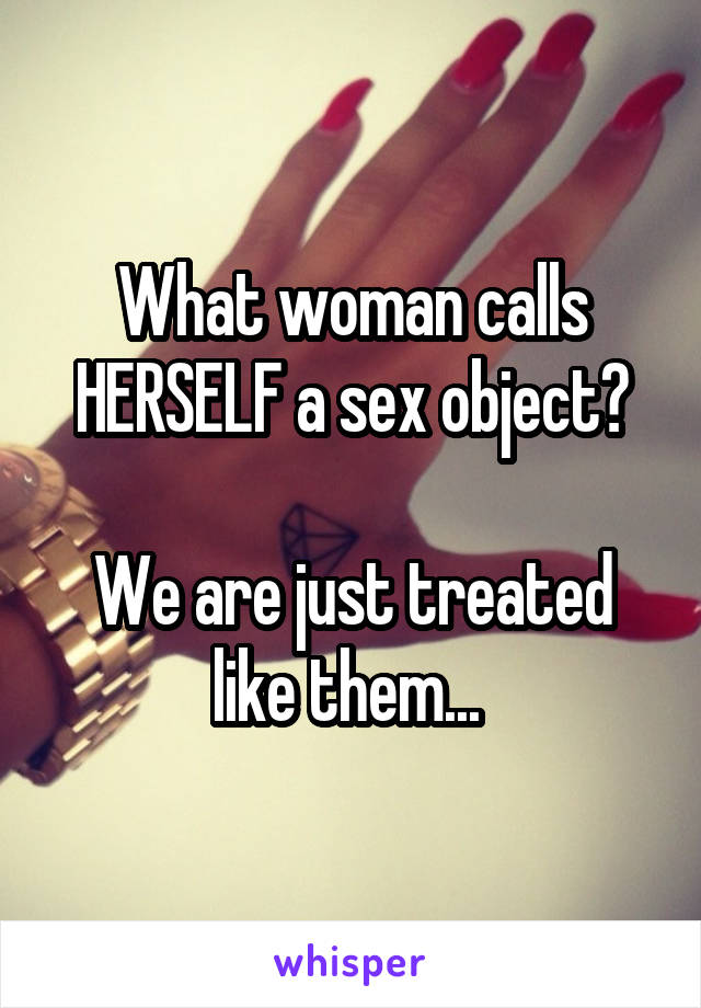 What woman calls HERSELF a sex object?

We are just treated like them... 