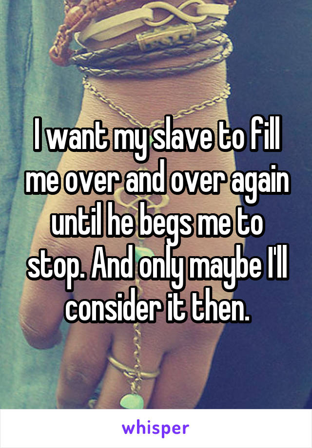 I want my slave to fill me over and over again until he begs me to stop. And only maybe I'll consider it then.