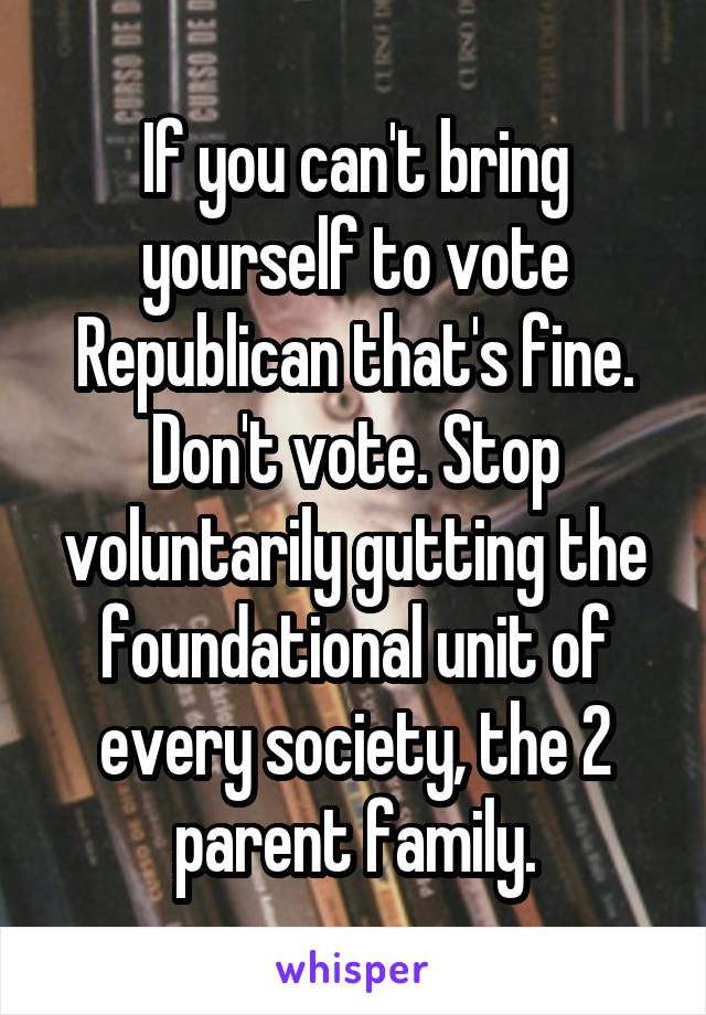 If you can't bring yourself to vote Republican that's fine. Don't vote. Stop voluntarily gutting the foundational unit of every society, the 2 parent family.