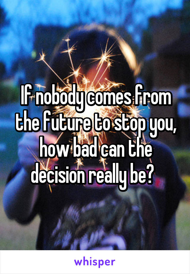 If nobody comes from the future to stop you, how bad can the decision really be?  