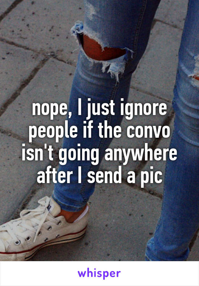 nope, I just ignore people if the convo isn't going anywhere after I send a pic