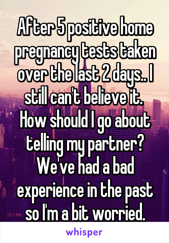 After 5 positive home pregnancy tests taken over the last 2 days.. I still can't believe it. 
How should I go about telling my partner? We've had a bad experience in the past so I'm a bit worried.