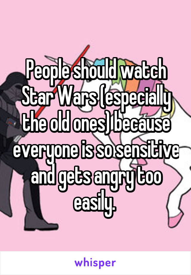 People should watch Star Wars (especially the old ones) because everyone is so sensitive and gets angry too easily. 