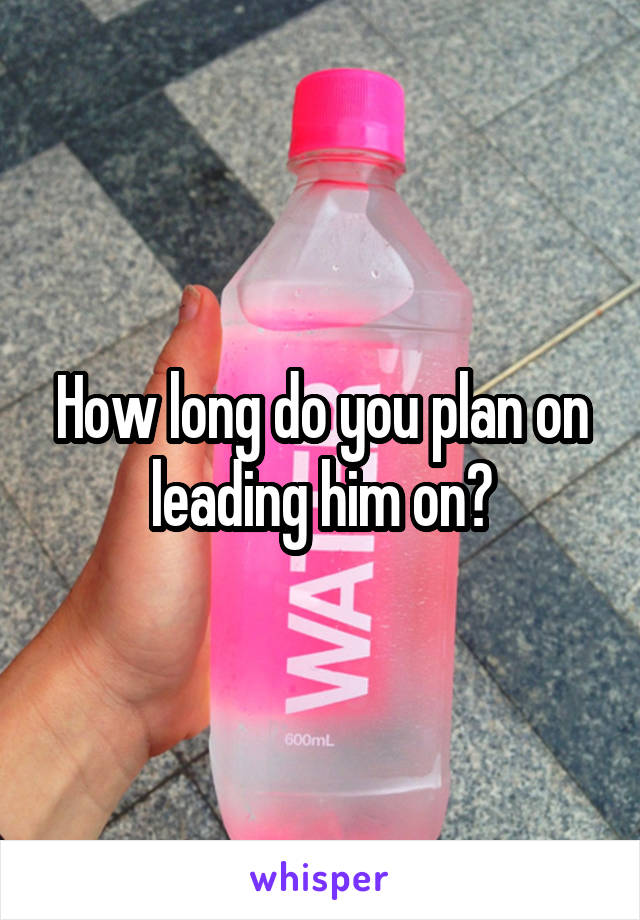 How long do you plan on leading him on?