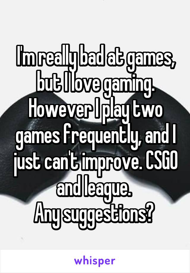 I'm really bad at games, but I love gaming. However I play two games frequently, and I just can't improve. CSGO and league. 
Any suggestions? 