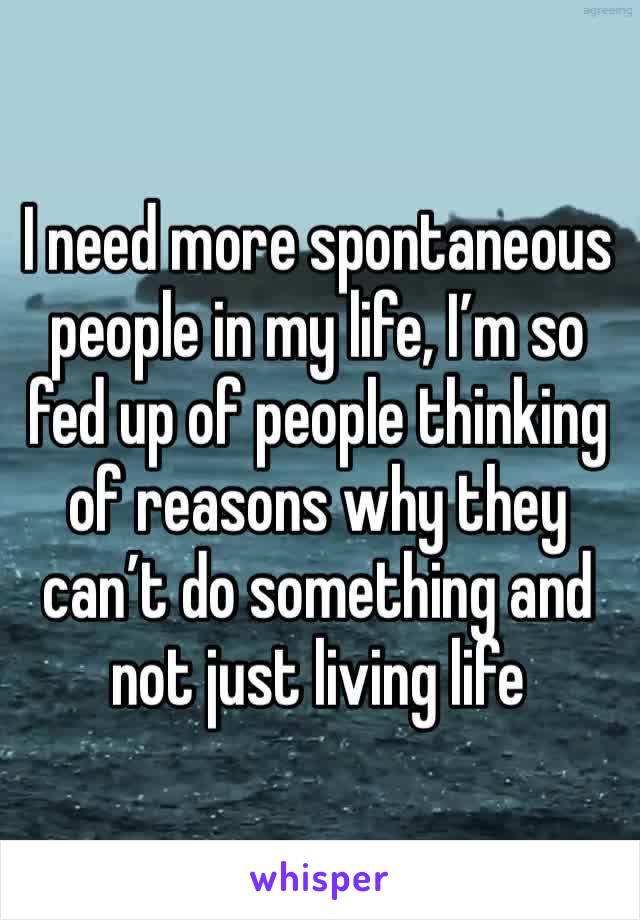 I need more spontaneous people in my life, I’m so fed up of people thinking of reasons why they can’t do something and not just living life 