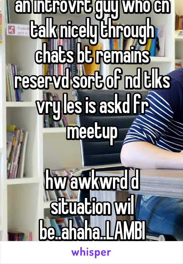an introvrt guy who cn talk nicely through chats bt remains reservd sort of nd tlks vry les is askd fr meetup

hw awkwrd d situation wil be..ahaha..LAMBI khamoshi