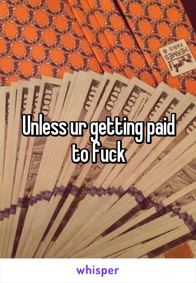 Unless ur getting paid to fuck