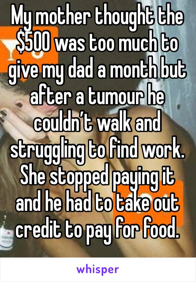 My mother thought the $500 was too much to give my dad a month but after a tumour he couldn’t walk and struggling to find work. She stopped paying it and he had to take out credit to pay for food.