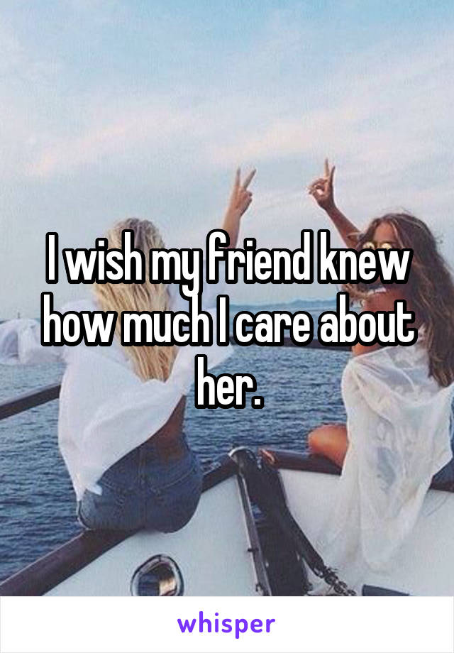 I wish my friend knew how much I care about her.