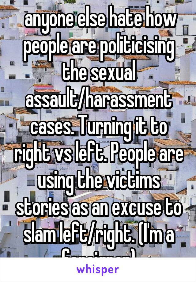  anyone else hate how people are politicising the sexual assault/harassment cases. Turning it to right vs left. People are using the victims stories as an excuse to slam left/right. (I'm a foreigner)