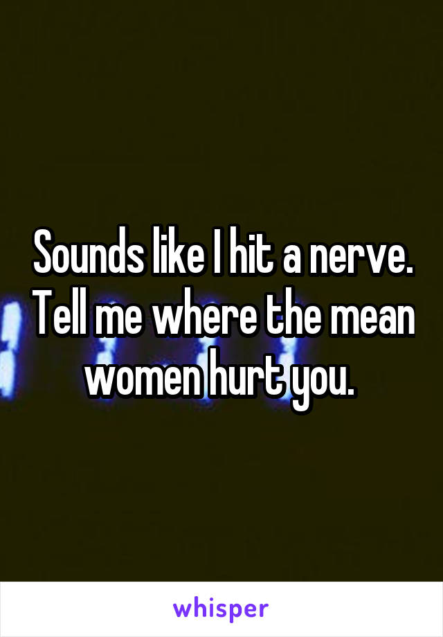 Sounds like I hit a nerve. Tell me where the mean women hurt you. 