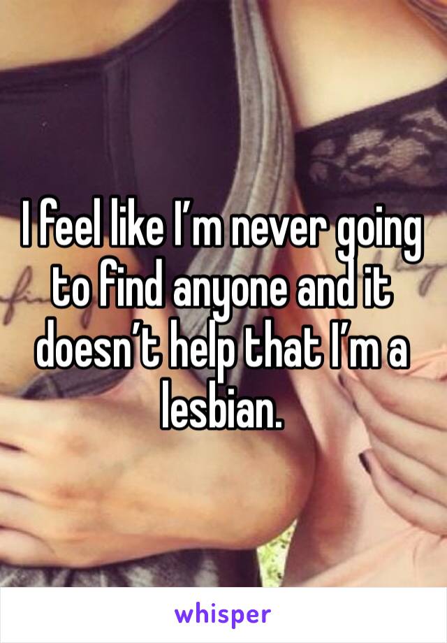 I feel like I’m never going to find anyone and it doesn’t help that I’m a lesbian. 