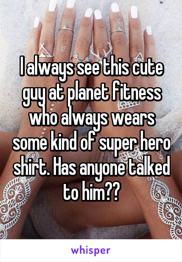 I always see this cute guy at planet fitness who always wears some kind of super hero shirt. Has anyone talked to him??