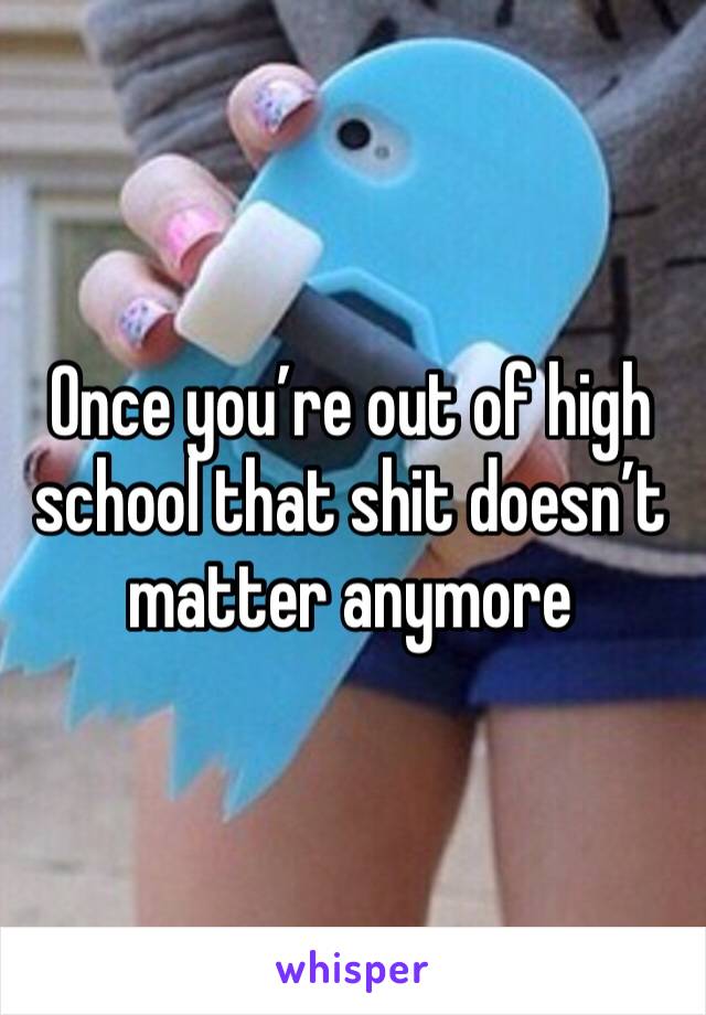 Once you’re out of high school that shit doesn’t matter anymore