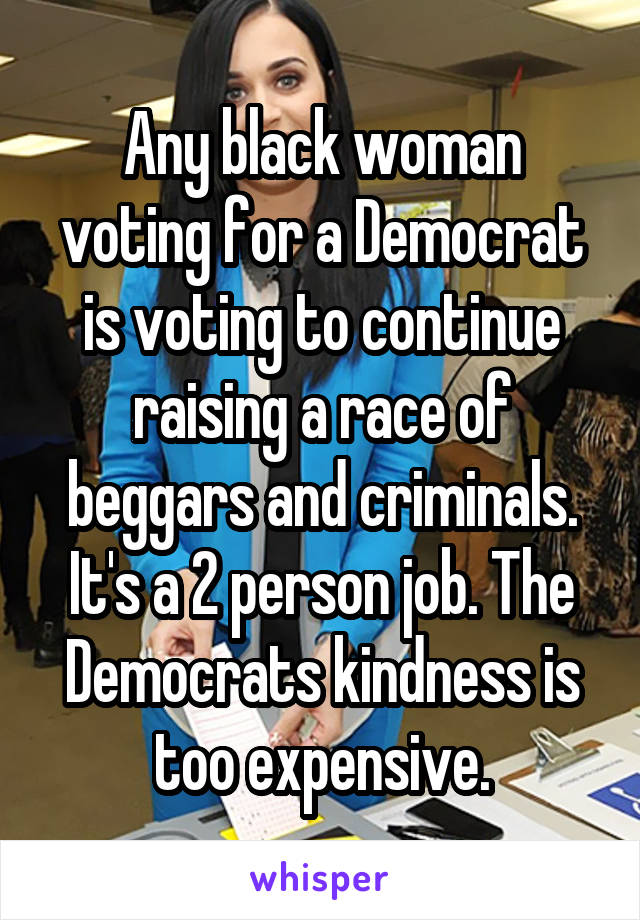Any black woman voting for a Democrat is voting to continue raising a race of beggars and criminals. It's a 2 person job. The Democrats kindness is too expensive.