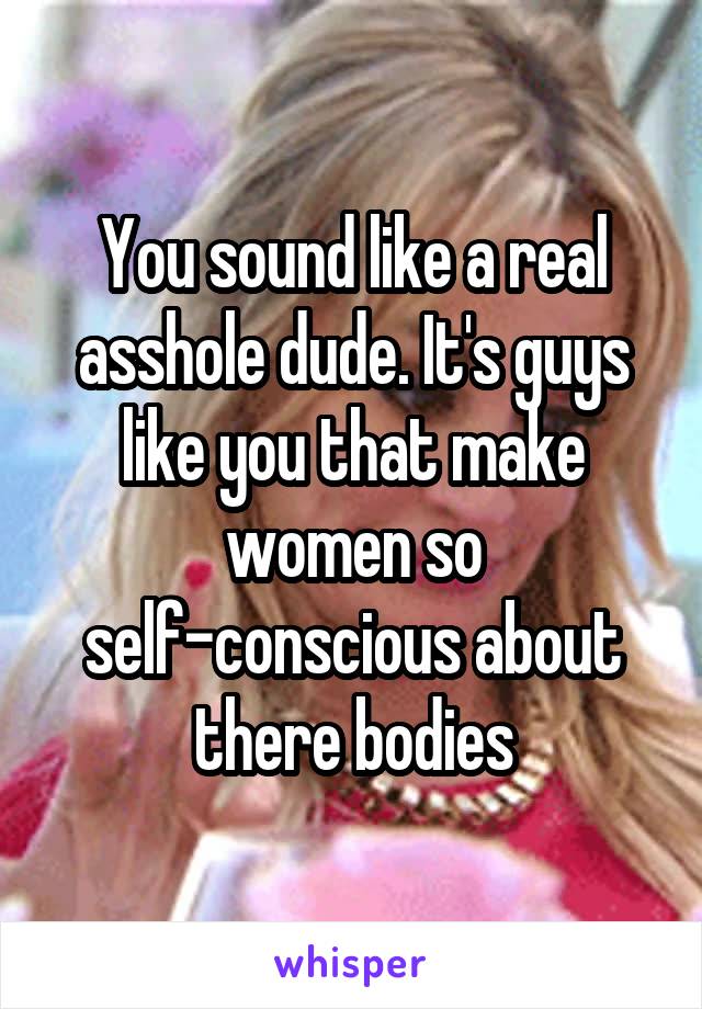 You sound like a real asshole dude. It's guys like you that make women so self-conscious about there bodies