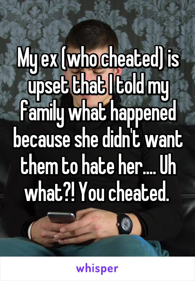 My ex (who cheated) is upset that I told my family what happened because she didn't want them to hate her.... Uh what?! You cheated. 
