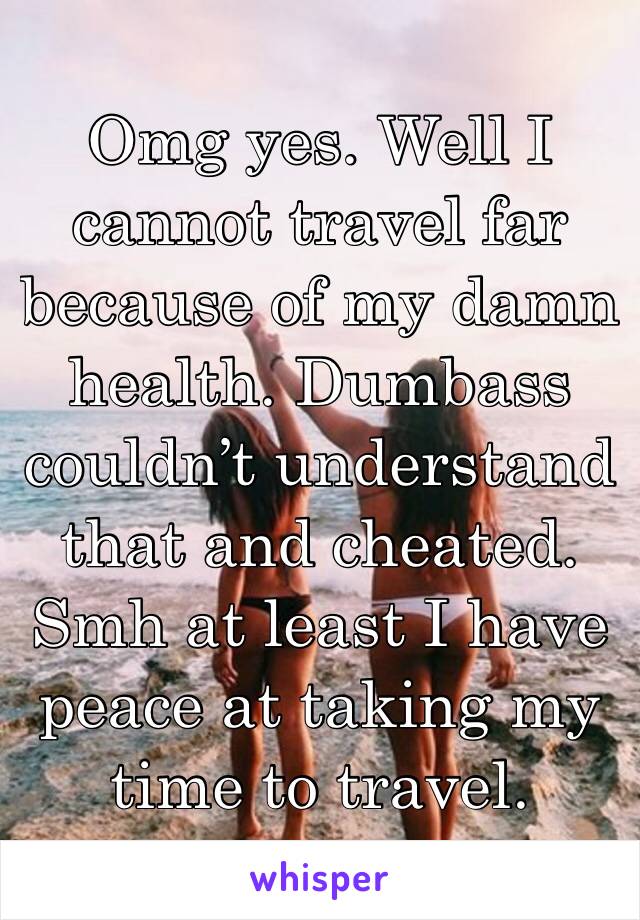 Omg yes. Well I cannot travel far because of my damn health. Dumbass couldn’t understand that and cheated. Smh at least I have peace at taking my time to travel.