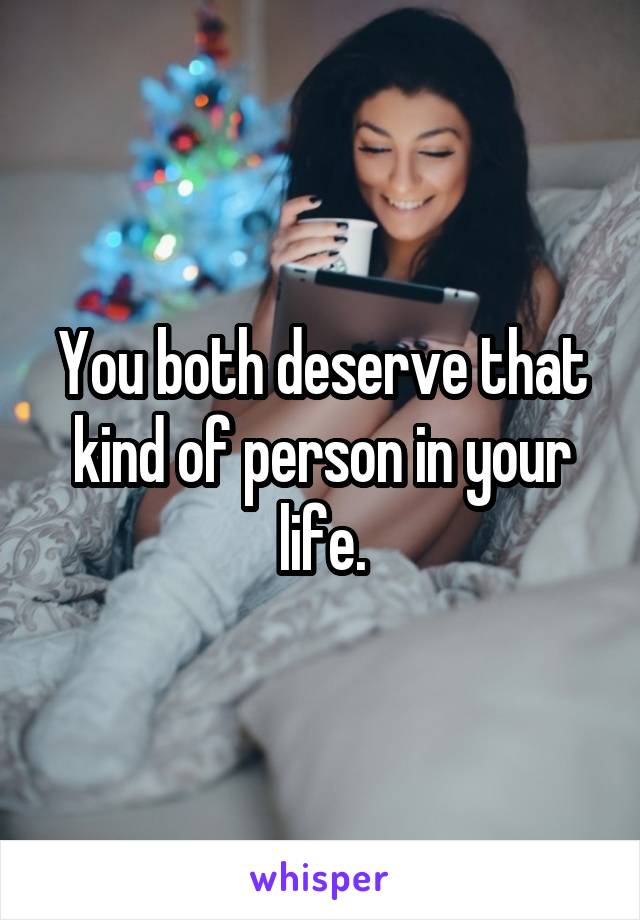 You both deserve that kind of person in your life.