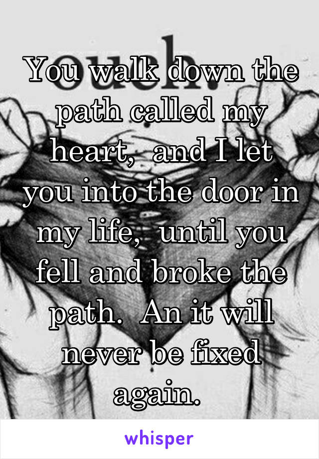 You walk down the path called my heart,  and I let you into the door in my life,  until you fell and broke the path.  An it will never be fixed again. 