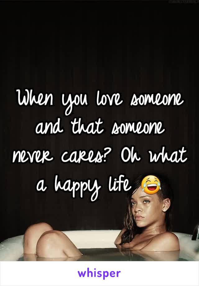 When you love someone and that someone never cares? Oh what a happy life 😂