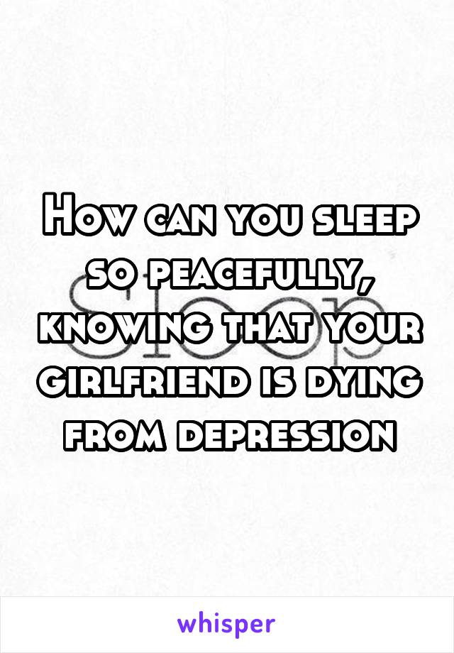 How can you sleep so peacefully, knowing that your girlfriend is dying from depression