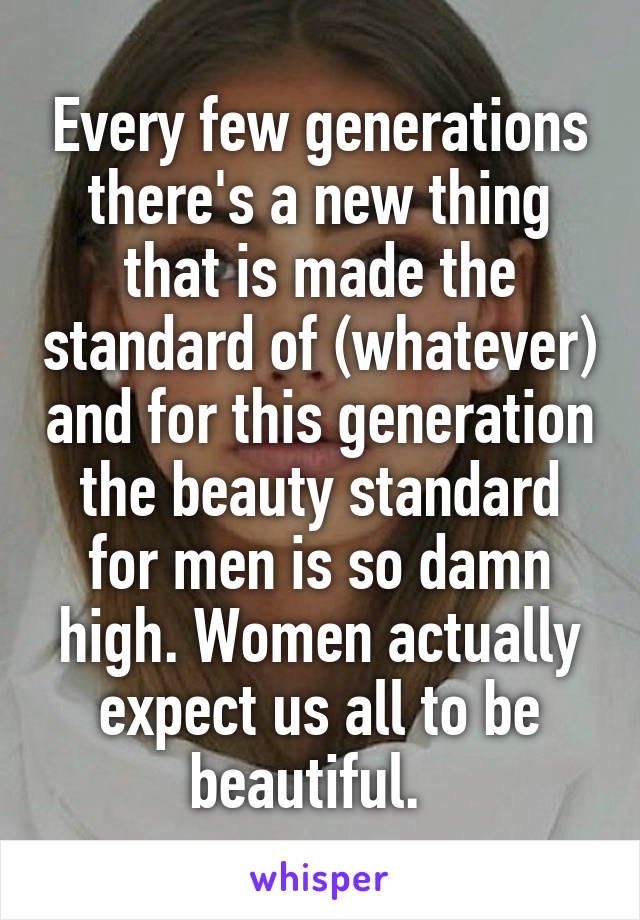 Every few generations there's a new thing that is made the standard of (whatever) and for this generation the beauty standard for men is so damn high. Women actually expect us all to be beautiful.  