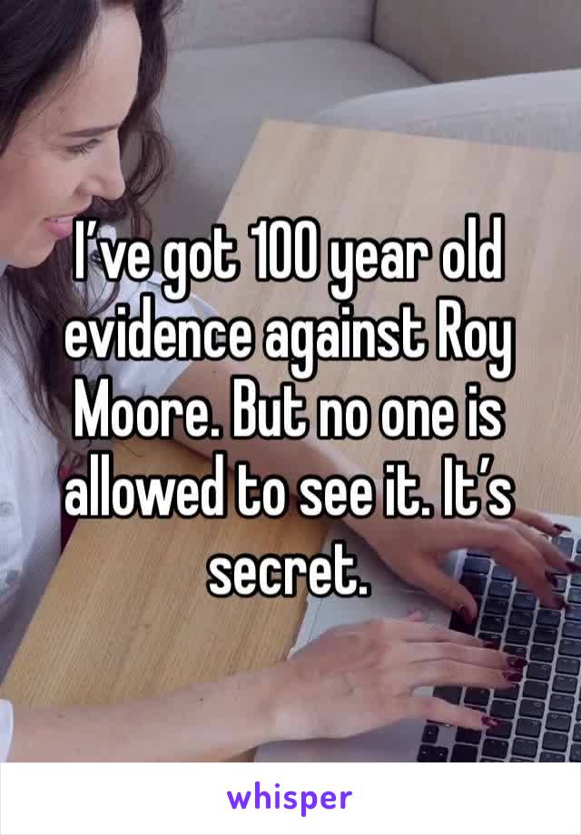 I’ve got 100 year old evidence against Roy Moore. But no one is allowed to see it. It’s secret.
